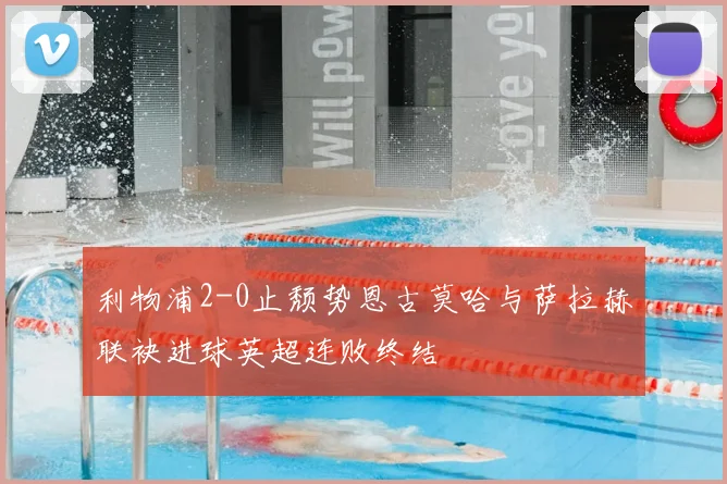 利物浦2-0止颓势恩古莫哈与萨拉赫联袂进球英超连败终结