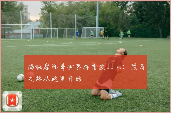 揭秘摩洛哥世界杯首发11人：黑马之路从这里开始